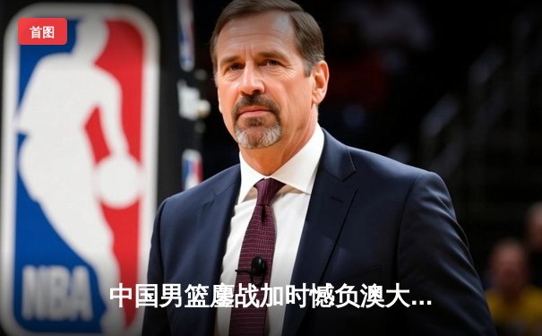 中国男篮鏖战加时憾负澳大利亚，胡金秋24+12虽败犹荣